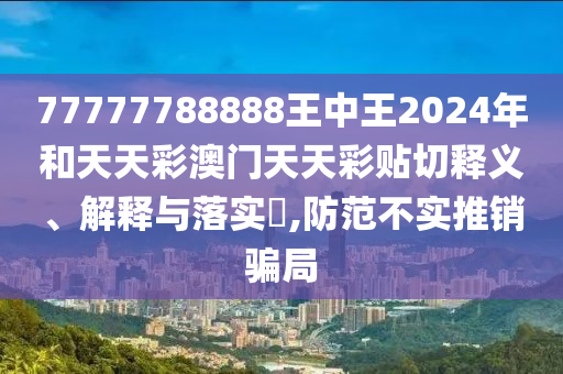 77777788888王中王2024年和天天彩澳门天天彩贴切释义、解释与落实​,防范不实推销骗局