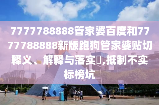 7777788888管家婆百度和7777788888新版跑狗管家婆贴切释义、解释与落实​,抵制不实标榜坑