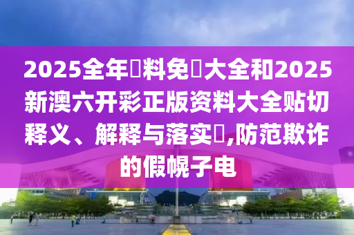 2025全年資料免費大全和2025新澳六开彩正版资料大全贴切释义、解释与落实​,防范欺诈的假幌子电