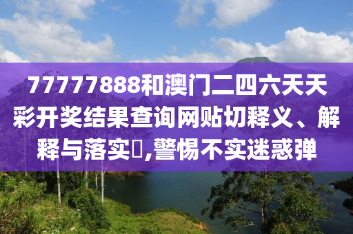 77777888和澳门二四六天天彩开奖结果查询网贴切释义、解释与落实​,警惕不实迷惑弹