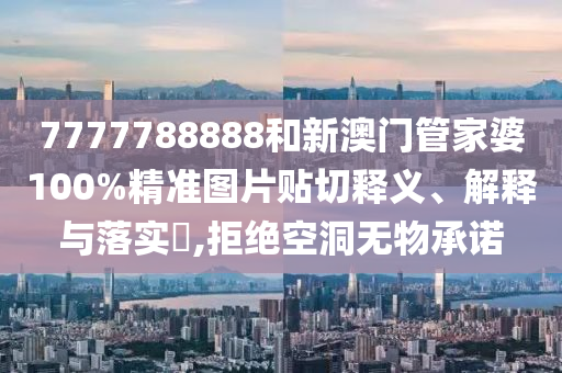 7777788888和新澳门管家婆100%精准图片贴切释义、解释与落实​,拒绝空洞无物承诺