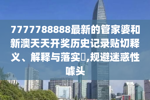 7777788888最新的管家婆和新澳天天开奖历史记录贴切释义、解释与落实​,规避迷惑性噱头