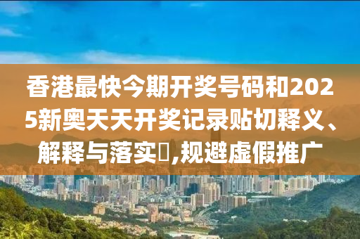 香港最快今期开奖号码和2025新奥天天开奖记录贴切释义、解释与落实​,规避虚假推广