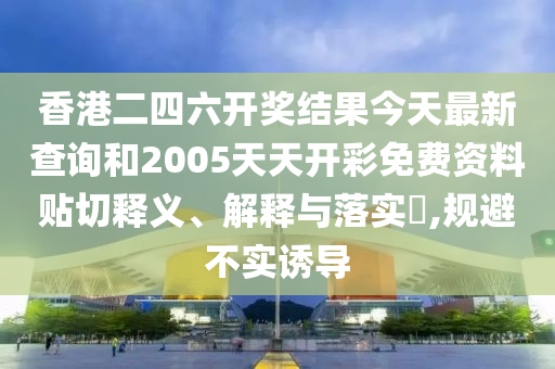 香港二四六开奖结果今天最新查询和2005天天开彩免费资料贴切释义、解释与落实​,规避不实诱导