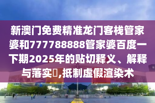 新澳门免费精准龙门客栈管家婆和777788888管家婆百度一下期2025年的贴切释义、解释与落实​,抵制虚假渲染术