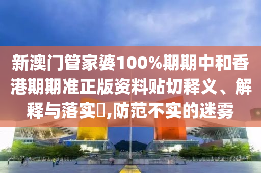新澳门管家婆100%期期中和香港期期准正版资料贴切释义、解释与落实​,防范不实的迷雾