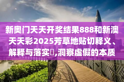 新奥门天天开奖结果888和新澳天天彩2025芳草地贴切释义、解释与落实​,洞察虚假的本质