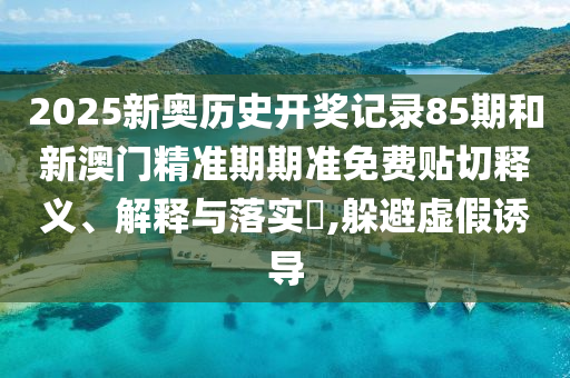2025新奥历史开奖记录85期和新澳门精准期期准免费贴切释义、解释与落实​,躲避虚假诱导