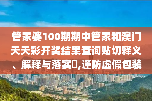 管家婆100期期中管家和澳门天天彩开奖结果查询贴切释义、解释与落实​,谨防虚假包装