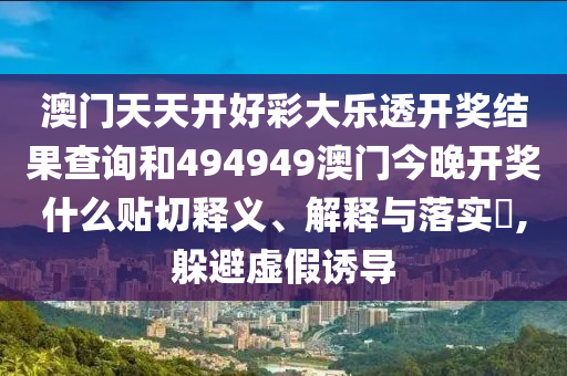 澳门天天开好彩大乐透开奖结果查询和494949澳门今晚开奖什么贴切释义、解释与落实​,躲避虚假诱导