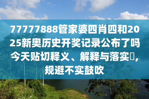 77777888管家婆四肖四和2025新奥历史开奖记录公布了吗今天贴切释义、解释与落实​,规避不实鼓吹