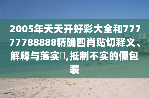 2005年天天开好彩大全和77777788888精确四肖贴切释义、解释与落实​,抵制不实的假包装