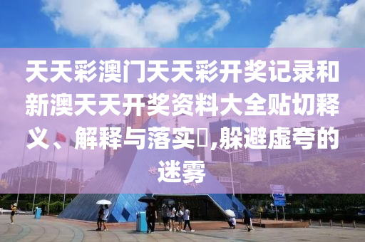 天天彩澳门天天彩开奖记录和新澳天天开奖资料大全贴切释义、解释与落实​,躲避虚夸的迷雾
