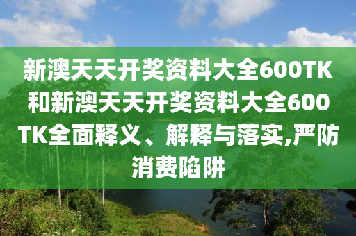新澳天天开奖资料大全600TK和新澳天天开奖资料大全600TK全面释义、解释与落实,严防消费陷阱