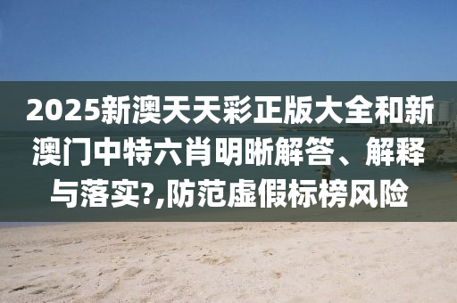 2025新澳天天彩正版大全和新澳门中特六肖明晰解答、解释与落实?,防范虚假标榜风险