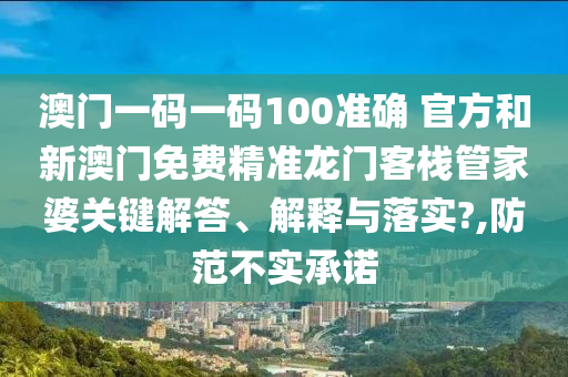 澳门一码一码100准确 官方和新澳门免费精准龙门客栈管家婆关键解答、解释与落实?,防范不实承诺