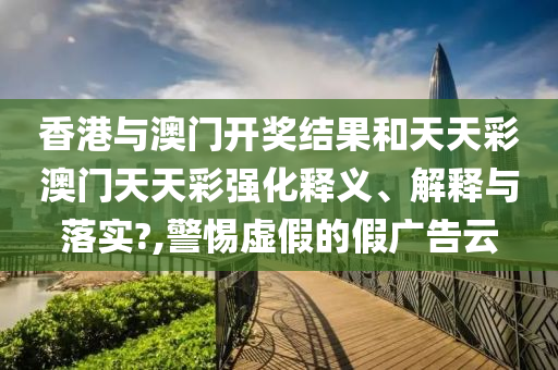 香港与澳门开奖结果和天天彩澳门天天彩强化释义、解释与落实?,警惕虚假的假广告云