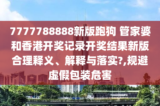 7777788888新版跑狗 管家婆和香港开奖记录开奖结果新版合理释义、解释与落实?,规避虚假包装危害