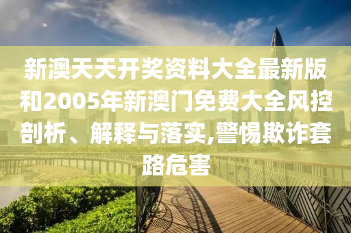 新澳天天开奖资料大全最新版和2005年新澳门免费大全风控剖析、解释与落实,警惕欺诈套路危害