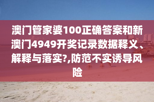 澳门管家婆100正确答案和新澳门4949开奖记录数据释义、解释与落实?,防范不实诱导风险