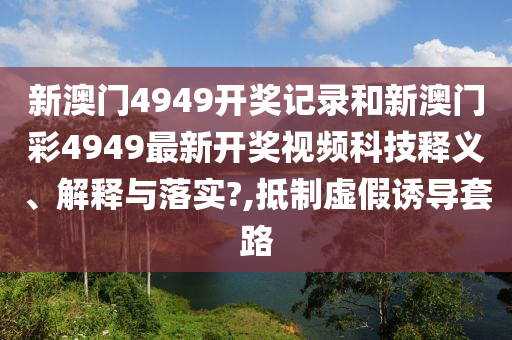 新澳门4949开奖记录和新澳门彩4949最新开奖视频科技释义、解释与落实?,抵制虚假诱导套路