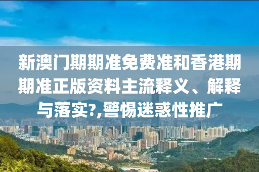 新澳门期期准免费准和香港期期准正版资料主流释义、解释与落实?,警惕迷惑性推广