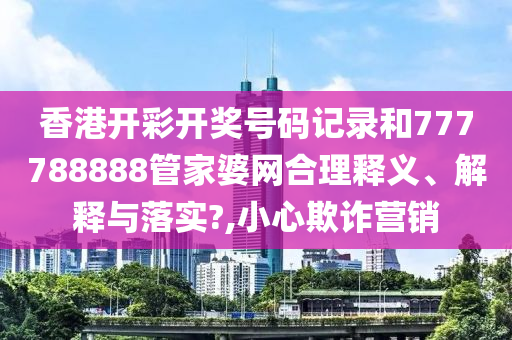 香港开彩开奖号码记录和777788888管家婆网合理释义、解释与落实?,小心欺诈营销
