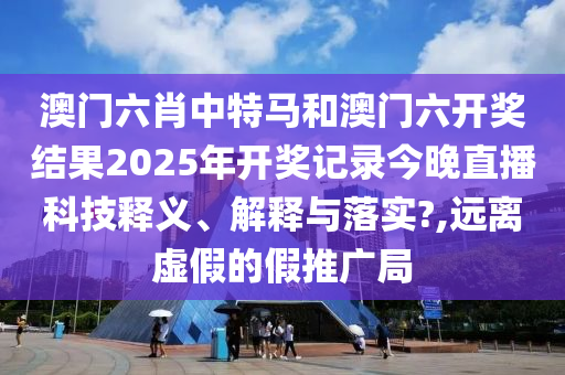 澳门六肖中特马和澳门六开奖结果2025年开奖记录今晚直播科技释义、解释与落实?,远离虚假的假推广局
