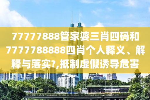 77777888管家婆三肖四码和7777788888四肖个人释义、解释与落实?,抵制虚假诱导危害