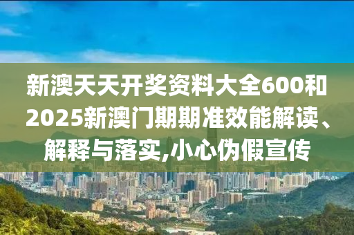 新澳天天开奖资料大全600和2025新澳门期期准效能解读、解释与落实,小心伪假宣传