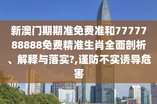 新澳门期期准免费准和7777788888免费精准生肖全面剖析、解释与落实?,谨防不实诱导危害