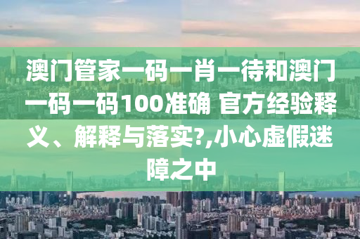 澳门管家一码一肖一待和澳门一码一码100准确 官方经验释义、解释与落实?,小心虚假迷障之中