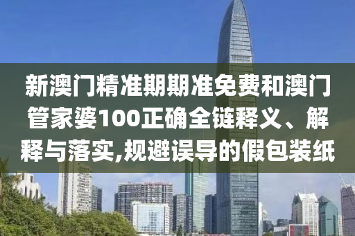 新澳门精准期期准免费和澳门管家婆100正确全链释义、解释与落实,规避误导的假包装纸