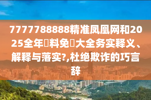 7777788888精准凤凰网和2025全年資料免費大全务实释义、解释与落实?,杜绝欺诈的巧言辞