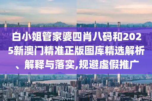 白小姐管家婆四肖八码和2025新澳门精准正版图库精选解析、解释与落实,规避虚假推广