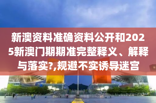 新澳资料准确资料公开和2025新澳门期期准完整释义、解释与落实?,规避不实诱导迷宫
