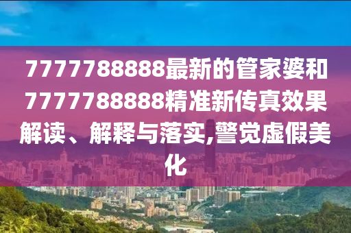 7777788888最新的管家婆和7777788888精准新传真效果解读、解释与落实,警觉虚假美化