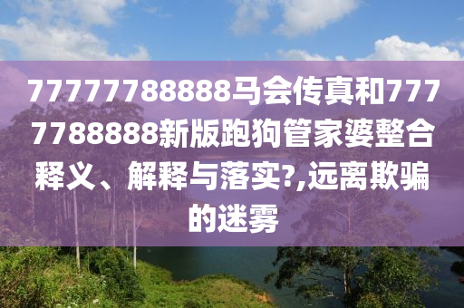 77777788888马会传真和7777788888新版跑狗管家婆整合释义、解释与落实?,远离欺骗的迷雾