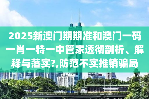 2025新澳门期期准和澳门一码一肖一特一中管家透彻剖析、解释与落实?,防范不实推销骗局