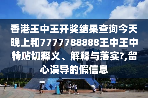 香港王中王开奖结果查询今天晚上和7777788888王中王中特贴切释义、解释与落实?,留心误导的假信息