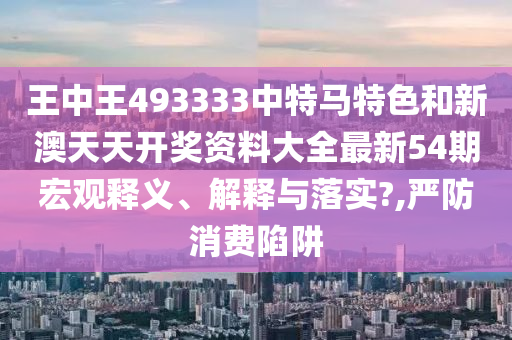 王中王493333中特马特色和新澳天天开奖资料大全最新54期宏观释义、解释与落实?,严防消费陷阱