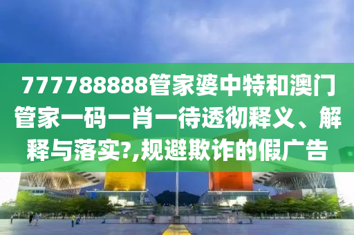 777788888管家婆中特和澳门管家一码一肖一待透彻释义、解释与落实?,规避欺诈的假广告