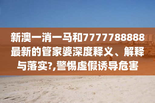 新澳一消一马和7777788888最新的管家婆深度释义、解释与落实?,警惕虚假诱导危害