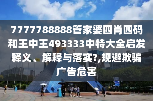 7777788888管家婆四肖四码和王中王493333中特大全启发释义、解释与落实?,规避欺骗广告危害