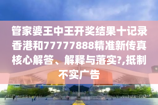 管家婆王中王开奖结果十记录香港和77777888精准新传真核心解答、解释与落实?,抵制不实广告