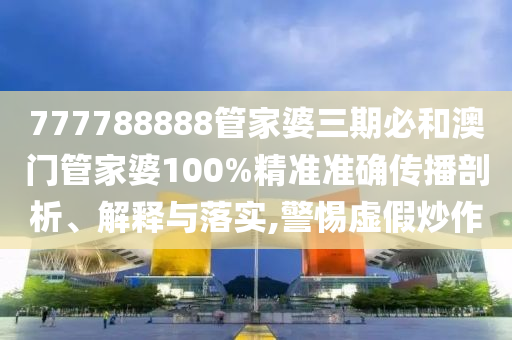 777788888管家婆三期必和澳门管家婆100%精准准确传播剖析、解释与落实,警惕虚假炒作