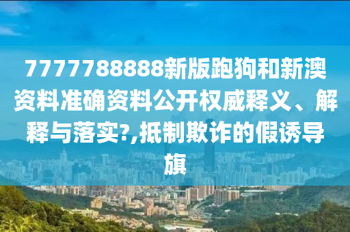 7777788888新版跑狗和新澳资料准确资料公开权威释义、解释与落实?,抵制欺诈的假诱导旗