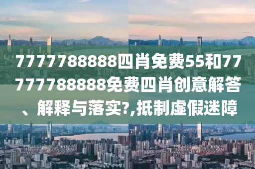 7777788888四肖免费55和77777788888免费四肖创意解答、解释与落实?,抵制虚假迷障