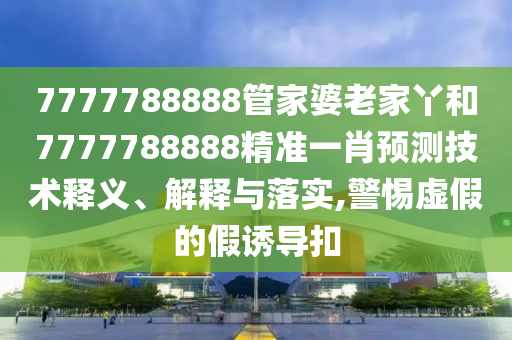 7777788888管家婆老家丫和7777788888精准一肖预测技术释义、解释与落实,警惕虚假的假诱导扣