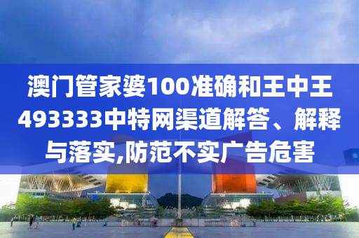 澳门管家婆100准确和王中王493333中特网渠道解答、解释与落实,防范不实广告危害